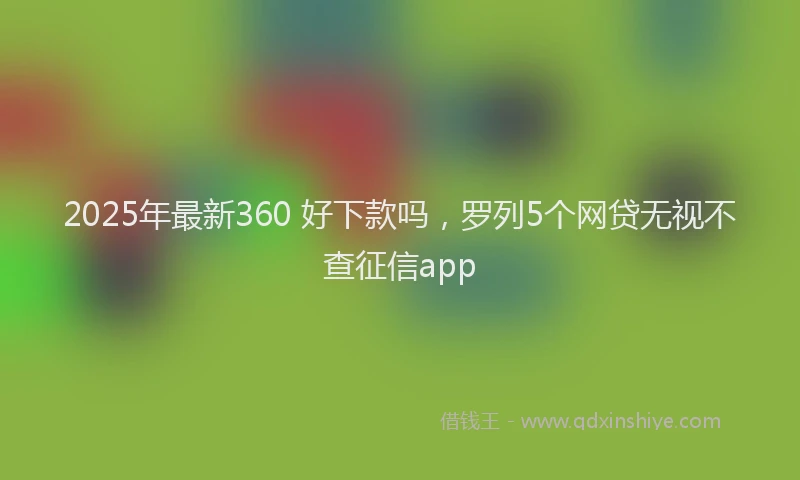 2025年最新360 好下款吗，罗列5个网贷无视不查征信app