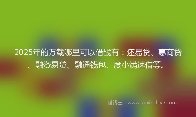 2025年的万载哪里可以借钱有：还易贷、惠商贷、融资易贷、融通钱包、度小满速借等。