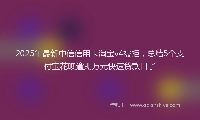 2025年最新中信信用卡淘宝v4被拒，总结5个支付宝花呗逾期万元快速贷款口子