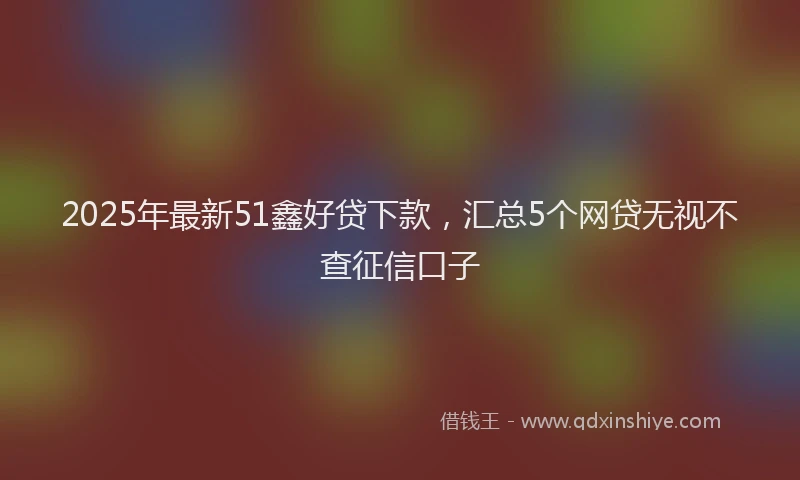 2025年最新51鑫好贷下款，汇总5个网贷无视不查征信口子