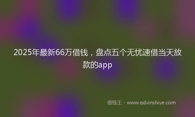 2025年最新66万借钱，盘点五个无忧速借当天放款的app