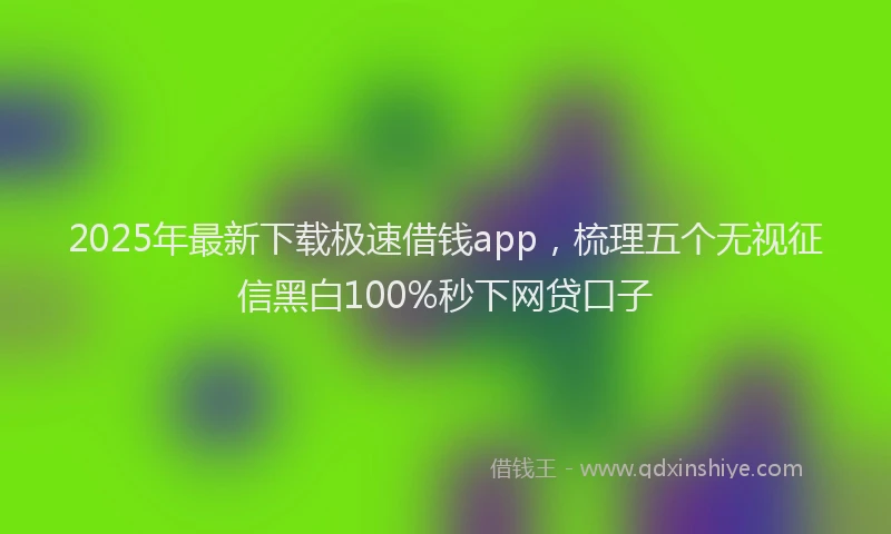 2025年最新下载极速借钱app，梳理五个无视征信黑白100%秒下网贷口子