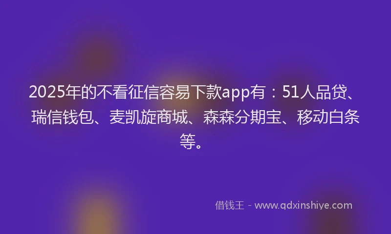 2025年的不看征信容易下款app有：51人品贷、瑞信钱包、麦凯旋商城、森森分期宝、移动白条等。