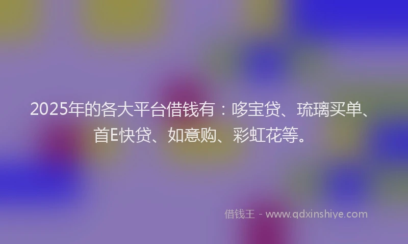 2025年的各大平台借钱有：哆宝贷、琉璃买单、首E快贷、如意购、彩虹花等。