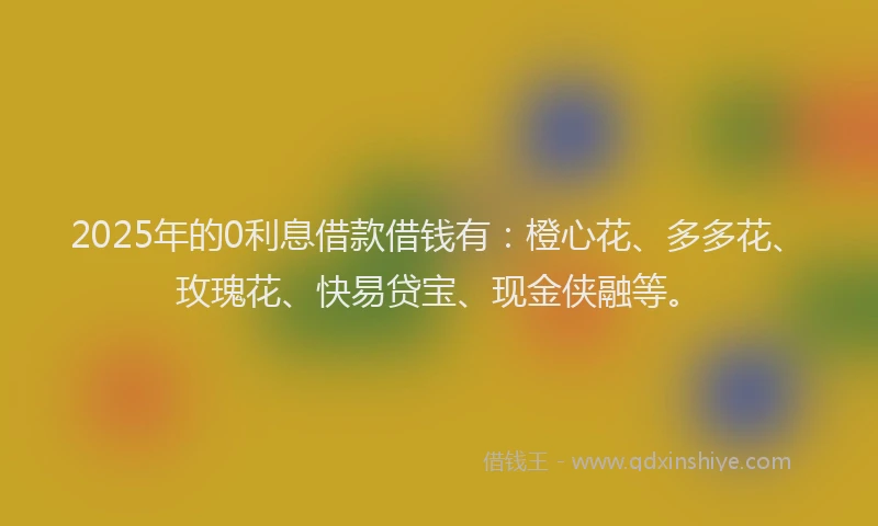 2025年的0利息借款借钱有：橙心花、多多花、玫瑰花、快易贷宝、现金侠融等。