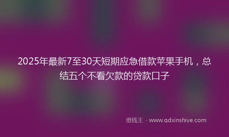 2025年最新7至30天短期应急借款苹果手机，总结五个不看欠款的贷款口子