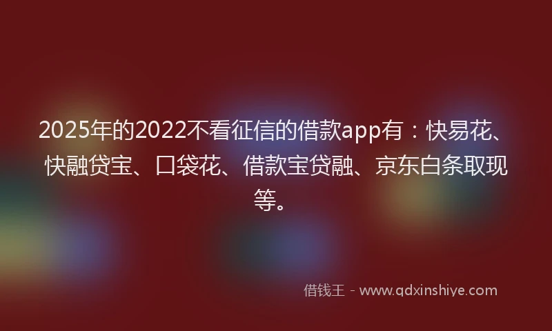 2025年的2022不看征信的借款app有：快易花、快融贷宝、口袋花、借款宝贷融、京东白条取现等。
