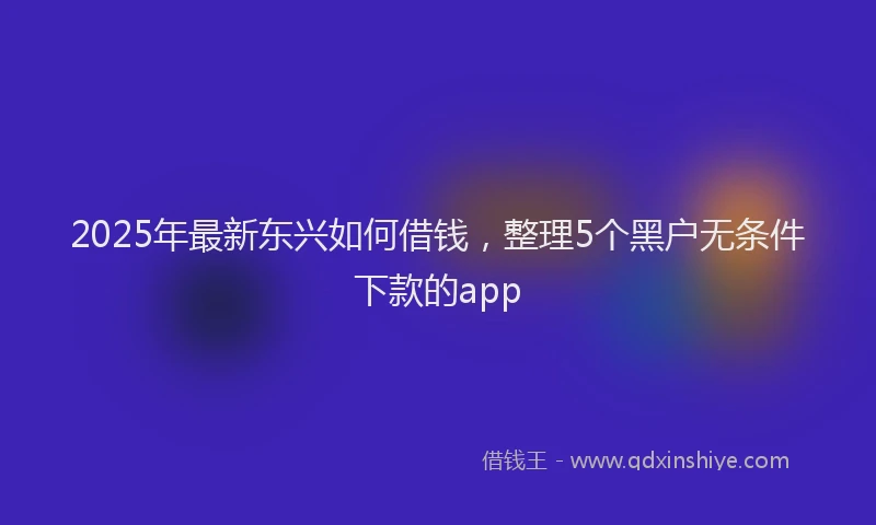 2025年最新东兴如何借钱，整理5个黑户无条件下款的app