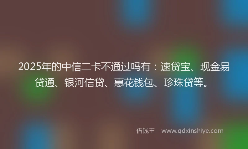 2025年的中信二卡不通过吗有：速贷宝、现金易贷通、银河信贷、惠花钱包、珍珠贷等。