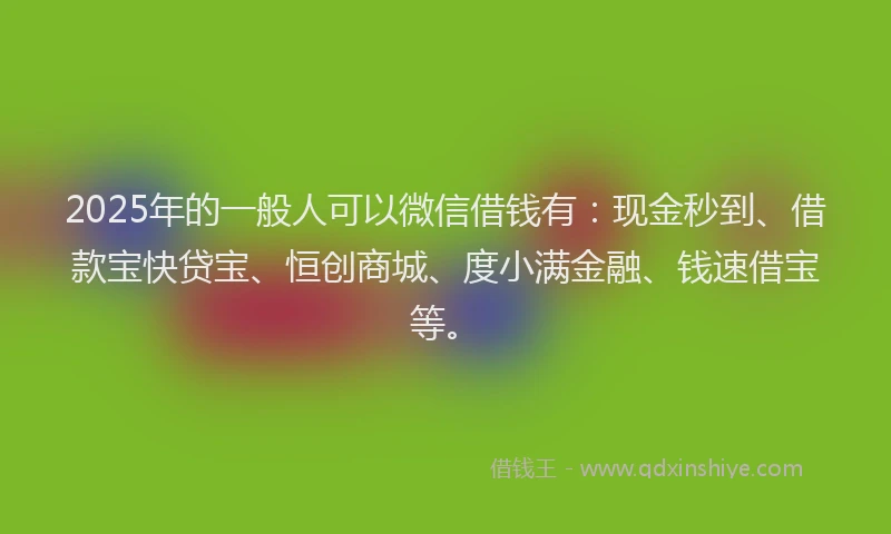 2025年的一般人可以微信借钱有：现金秒到、借款宝快贷宝、恒创商城、度小满金融、钱速借宝等。