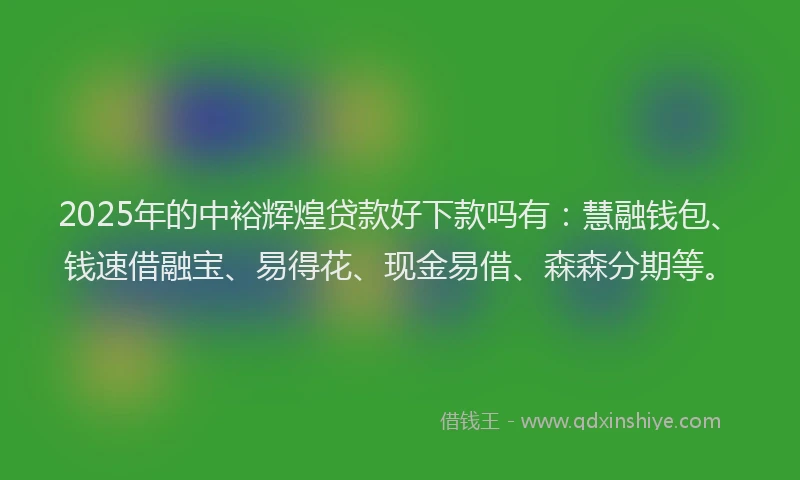 2025年的中裕辉煌贷款好下款吗有：慧融钱包、钱速借融宝、易得花、现金易借、森森分期等。