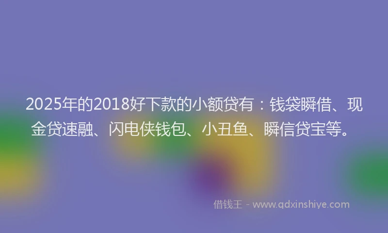 2025年的2018好下款的小额贷有：钱袋瞬借、现金贷速融、闪电侠钱包、小丑鱼、瞬信贷宝等。