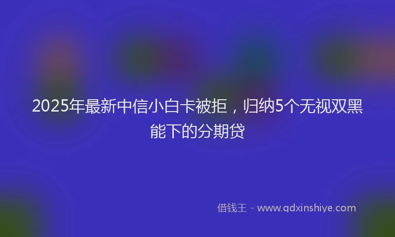 2025年最新中信小白卡被拒，归纳5个无视双黑能下的分期贷