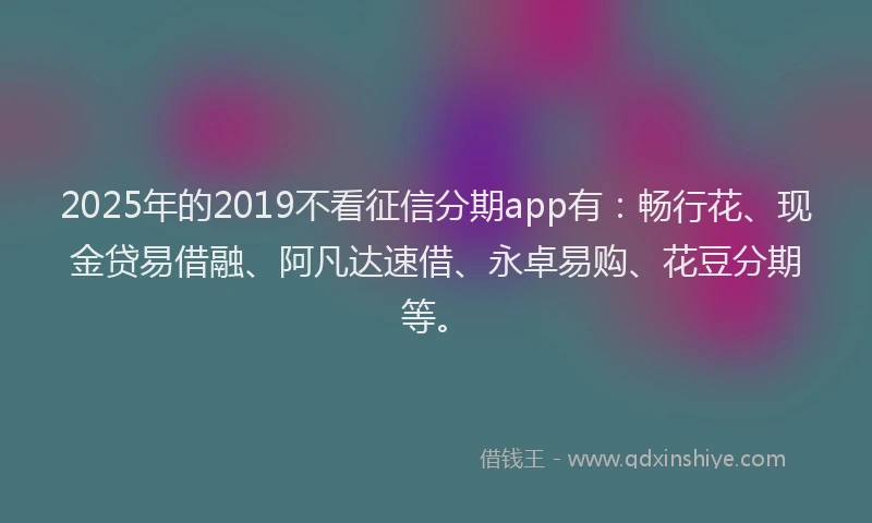 2025年的2019不看征信分期app有：畅行花、现金贷易借融、阿凡达速借、永卓易购、花豆分期等。