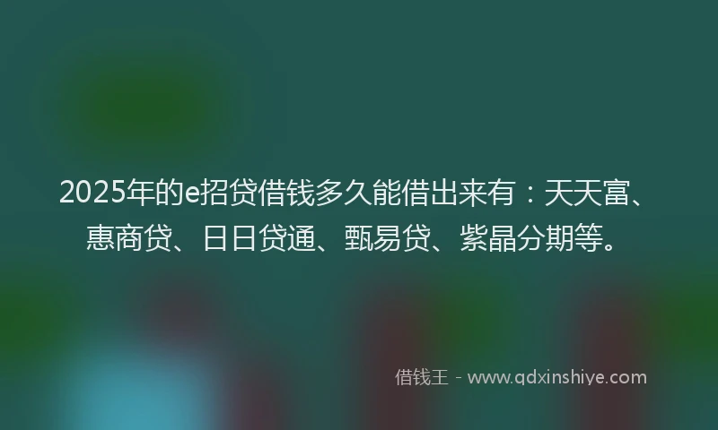 2025年的e招贷借钱多久能借出来有：天天富、惠商贷、日日贷通、甄易贷、紫晶分期等。