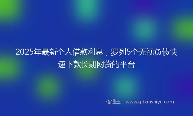 2025年最新个人借款利息，罗列5个无视负债快速下款长期网贷的平台