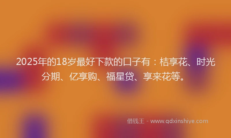 2025年的18岁最好下款的口子有：桔享花、时光分期、亿享购、福星贷、享来花等。