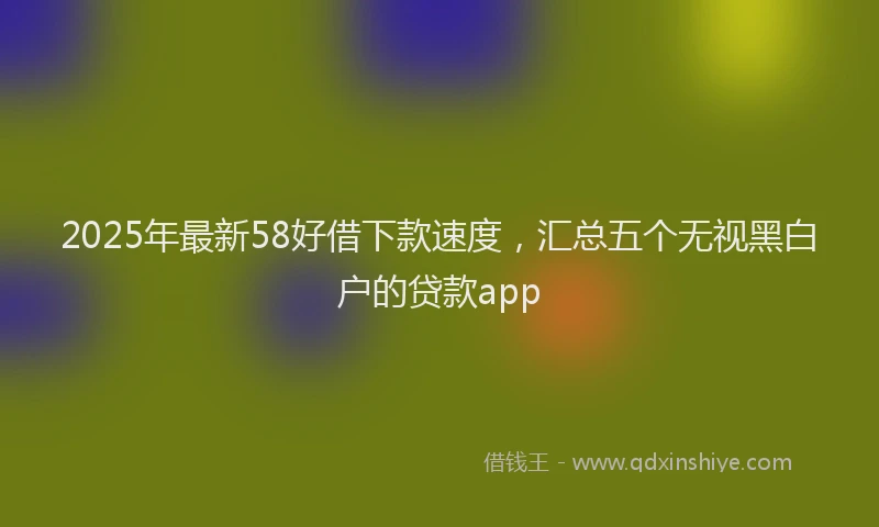 2025年最新58好借下款速度，汇总五个无视黑白户的贷款app
