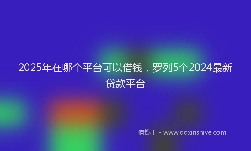 2025年在哪个平台可以借钱，罗列5个2024最新贷款平台