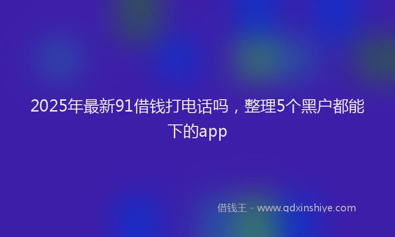 2025年最新91借钱打电话吗，整理5个黑户都能下的app