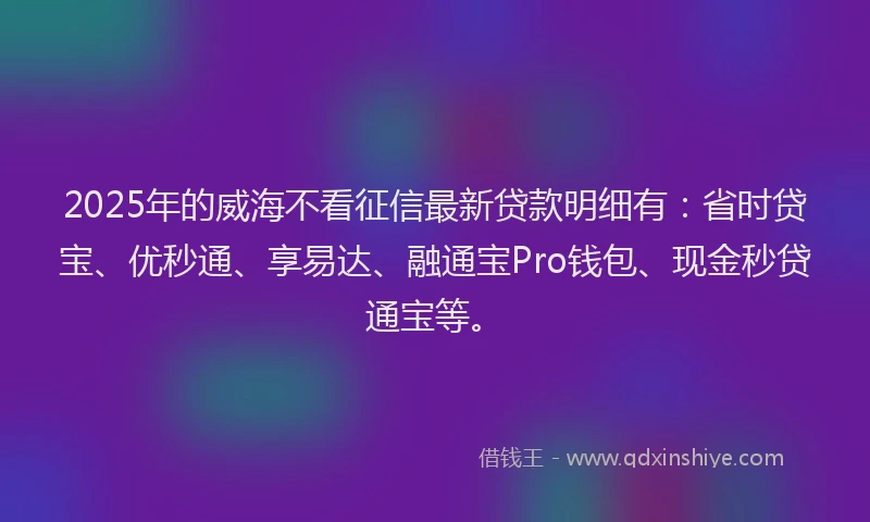 2025年的威海不看征信最新贷款明细有：省时贷宝、优秒通、享易达、融通宝Pro钱包、现金秒贷通宝等。