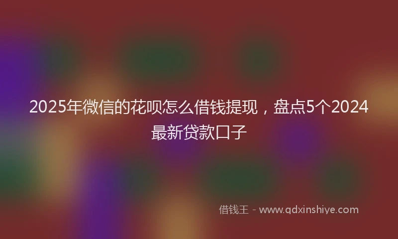 2025年微信的花呗怎么借钱提现，盘点5个2024最新贷款口子