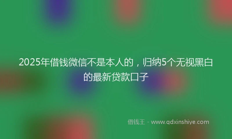 2025年借钱微信不是本人的，归纳5个无视黑白的最新贷款口子