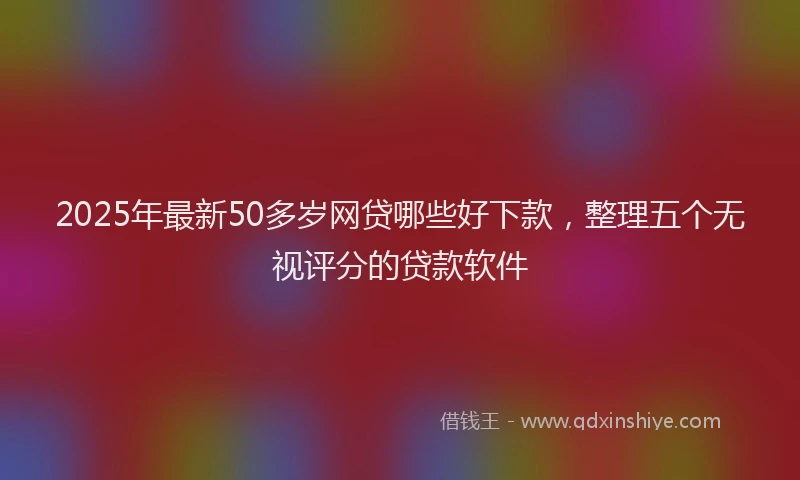 2025年最新50多岁网贷哪些好下款，整理五个无视评分的贷款软件
