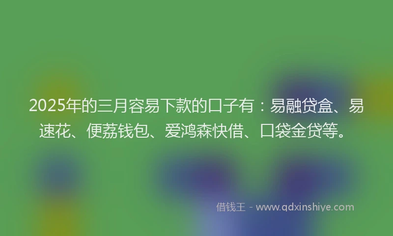 2025年的三月容易下款的口子有：易融贷盒、易速花、便荔钱包、爱鸿森快借、口袋金贷等。
