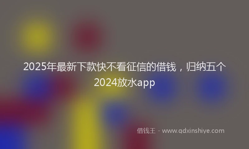 2025年最新下款快不看征信的借钱，归纳五个2024放水app