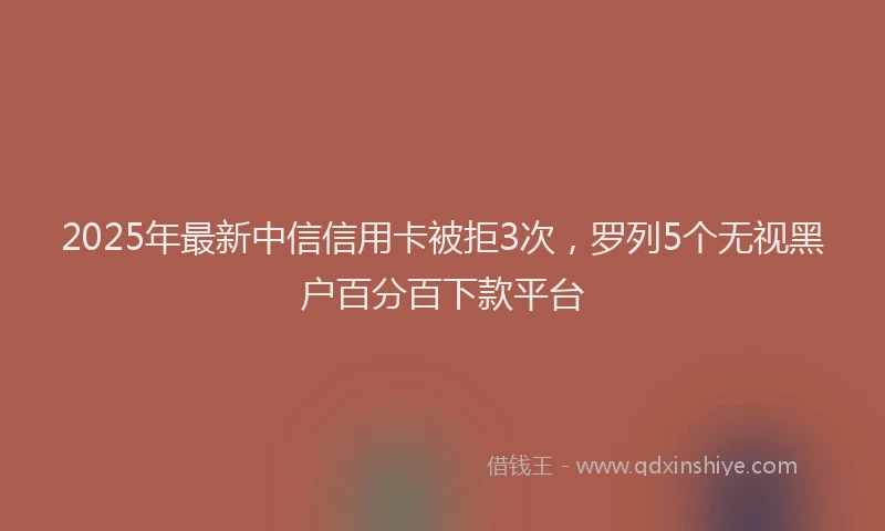 2025年最新中信信用卡被拒3次，罗列5个无视黑户百分百下款平台