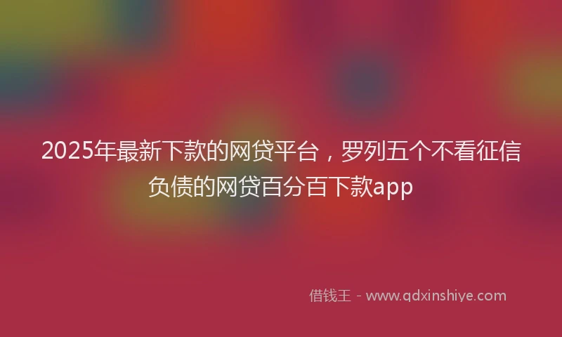 2025年最新下款的网贷平台，罗列五个不看征信负债的网贷百分百下款app
