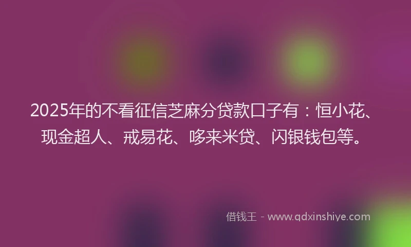 2025年的不看征信芝麻分贷款口子有:恒小花、现金超人、戒易花、哆来米贷、闪银钱包等。
