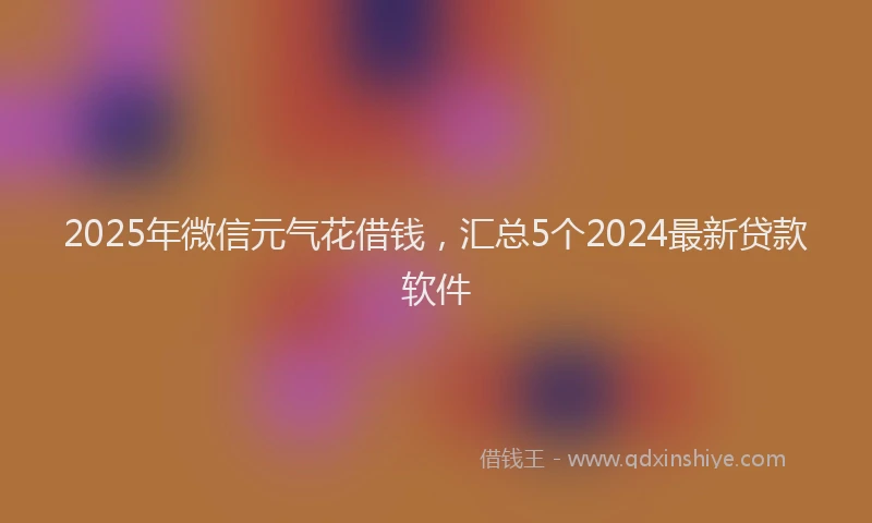 2025年微信元气花借钱，汇总5个2024最新贷款软件
