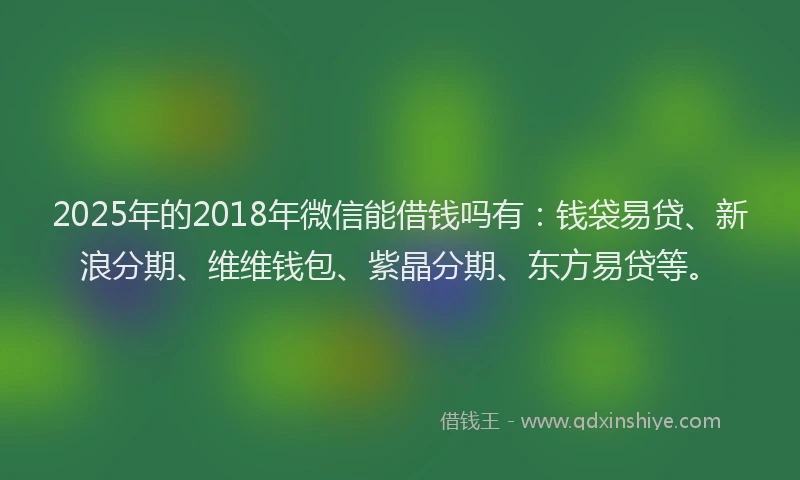2025年的2018年微信能借钱吗有：钱袋易贷、新浪分期、维维钱包、紫晶分期、东方易贷等。