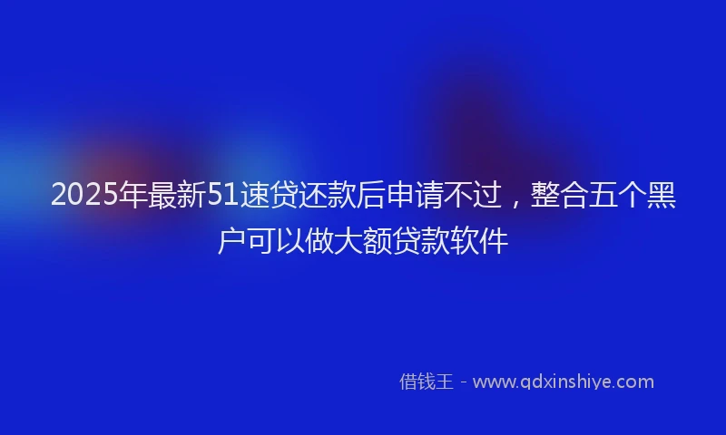 2025年最新51速贷还款后申请不过，整合五个黑户可以做大额贷款软件
