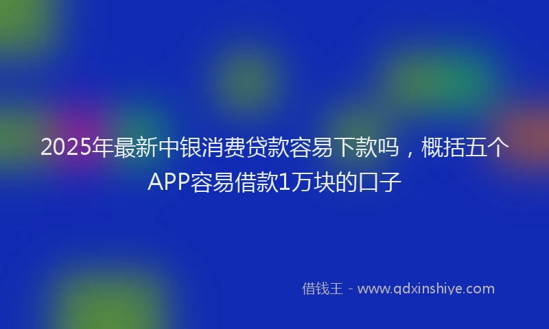 2025年最新中银消费贷款容易下款吗，概括五个APP容易借款1万块的口子