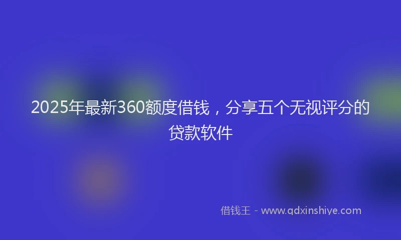 2025年最新360额度借钱，分享五个无视评分的贷款软件