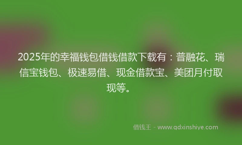 2025年的幸福钱包借钱借款下载有：普融花、瑞信宝钱包、极速易借、现金借款宝、美团月付取现等。