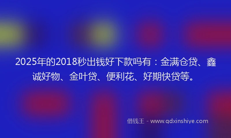 2025年的2018秒出钱好下款吗有：金满仓贷、鑫诚好物、金叶贷、便利花、好期快贷等。
