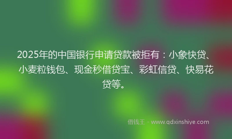 2025年的中国银行申请贷款被拒有：小象快贷、小麦粒钱包、现金秒借贷宝、彩虹信贷、快易花贷等。