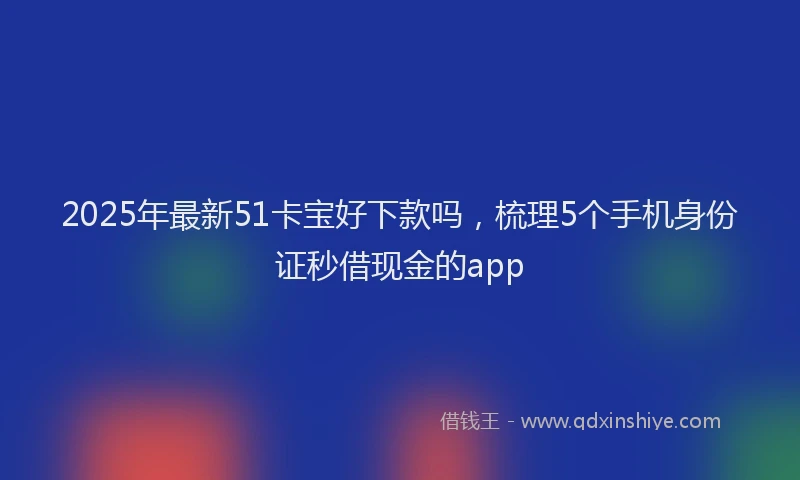 2025年最新51卡宝好下款吗，梳理5个手机身份证秒借现金的app