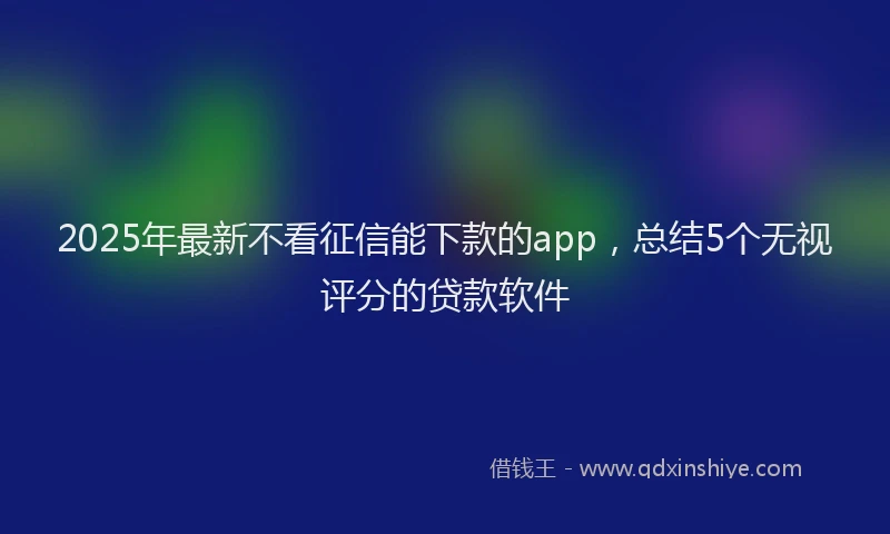 2025年最新不看征信能下款的app，总结5个无视评分的贷款软件