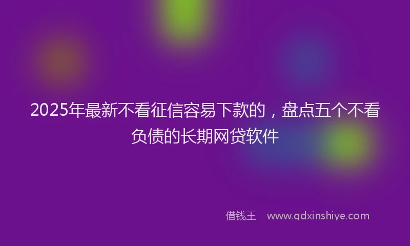 2025年最新不看征信容易下款的，盘点五个不看负债的长期网贷软件