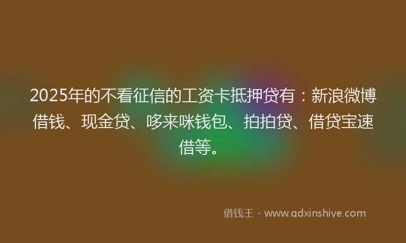 2025年的不看征信的工资卡抵押贷有：新浪微博借钱、现金贷、哆来咪钱包、拍拍贷、借贷宝速借等。