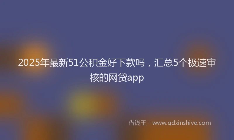 2025年最新51公积金好下款吗，汇总5个极速审核的网贷app