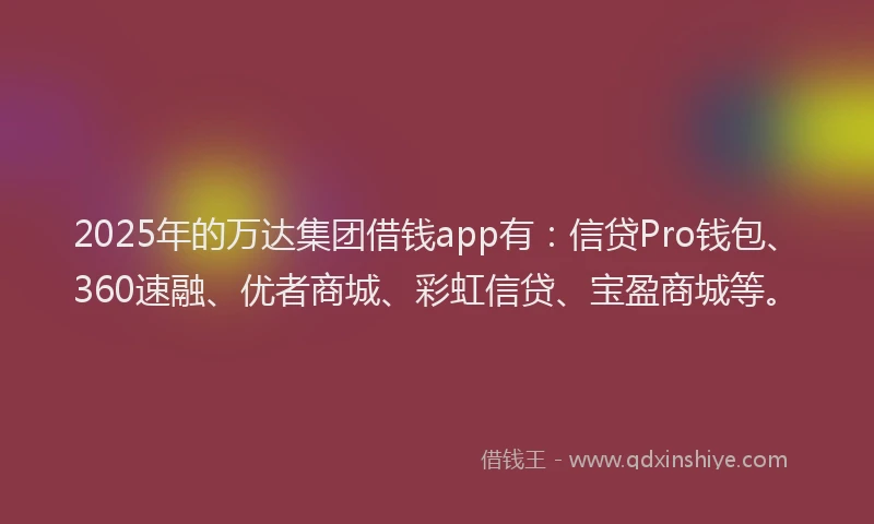 2025年的万达集团借钱app有：信贷Pro钱包、360速融、优者商城、彩虹信贷、宝盈商城等。