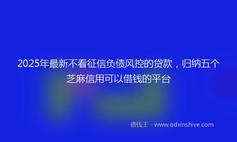 2025年最新不看征信负债风控的贷款，归纳五个芝麻信用可以借钱的平台