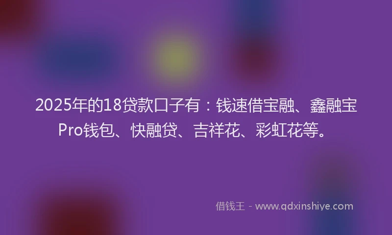 2025年的18贷款口子有：钱速借宝融、鑫融宝Pro钱包、快融贷、吉祥花、彩虹花等。
