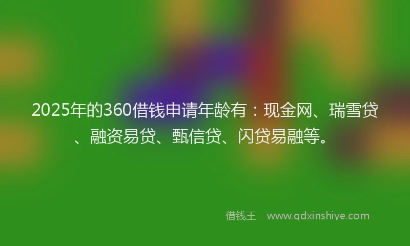 2025年的360借钱申请年龄有：现金网、瑞雪贷、融资易贷、甄信贷、闪贷易融等。